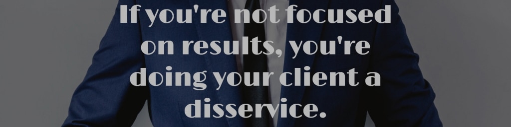 If you're not focused on results, you're doing your client a disservice.